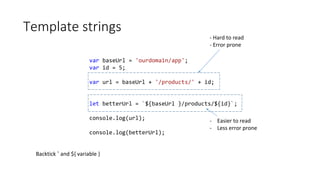 Template strings
var baseUrl = 'ourdomain/app';
var id = 5;
var url = baseUrl + '/products/' + id;
let betterUrl = `${baseUrl }/products/${id}`;
console.log(url);
console.log(betterUrl);
- Hard to read
- Error prone
- Easier to read
- Less error prone
Backtick ` and ${ variable }
 