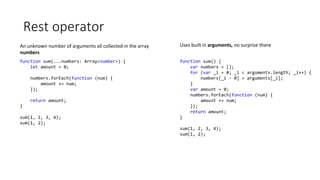 Rest operator
function sum(...numbers: Array<number>) {
let amount = 0;
numbers.forEach(function (num) {
amount += num;
});
return amount;
}
sum(1, 2, 3, 4);
sum(1, 2);
An unknown number of arguments all collected in the array
numbers
function sum() {
var numbers = [];
for (var _i = 0; _i < arguments.length; _i++) {
numbers[_i - 0] = arguments[_i];
}
var amount = 0;
numbers.forEach(function (num) {
amount += num;
});
return amount;
}
sum(1, 2, 3, 4);
sum(1, 2);
Uses built in arguments, no surprise there
 