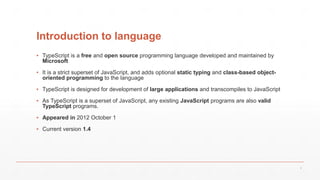 Introduction to language
▪ TypeScript is a free and open source programming language developed and maintained by
Microsoft
▪ It is a strict superset of JavaScript, and adds optional static typing and class-based object-
oriented programming to the language
▪ TypeScript is designed for development of large applications and transcompiles to JavaScript
▪ As TypeScript is a superset of JavaScript, any existing JavaScript programs are also valid
TypeScript programs.
▪ Appeared in 2012 October 1
▪ Current version 1.4
3
 
