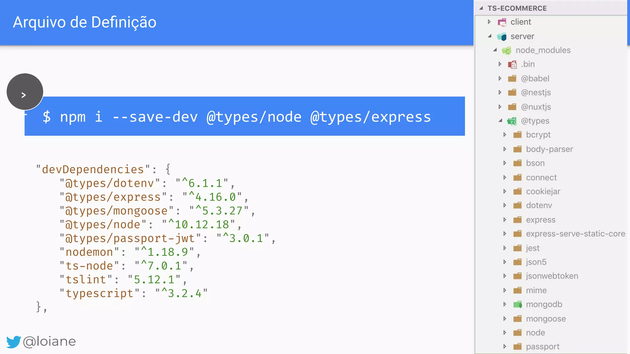 Arquivo de Deﬁnição @loiane $ npm i --save-dev @types/node @types/express > _ "devDependencies": { "@types/dotenv": "^6.1.1", "@types/express": "^4.16.0", "@types/mongoose": "^5.3.27", "@types/node": "^10.12.18", "@types/passport-jwt": "^3.0.1", "nodemon": "^1.18.9", "ts-node": "^7.0.1", "tslint": "5.12.1", "typescript": "^3.2.4" }, @loiane 