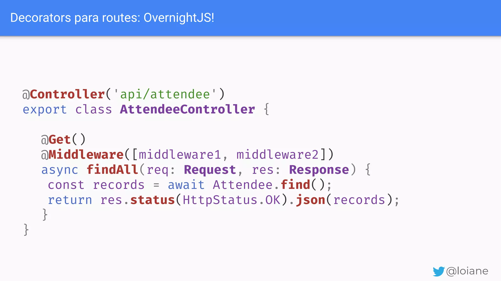 Decorators para routes: OvernightJS! @loiane @Controller('api/attendee') export class AttendeeController { @Get() @Middleware([middleware1, middleware2]) async findAll(req: Request, res: Response) { const records = await Attendee.find(); return res.status(HttpStatus.OK).json(records); } } 