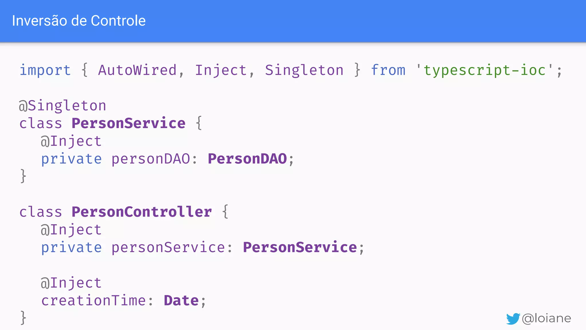 Inversão de Controle @loiane import { AutoWired, Inject, Singleton } from 'typescript-ioc'; @Singleton class PersonService { @Inject private personDAO: PersonDAO; } class PersonController { @Inject private personService: PersonService; @Inject creationTime: Date; } 