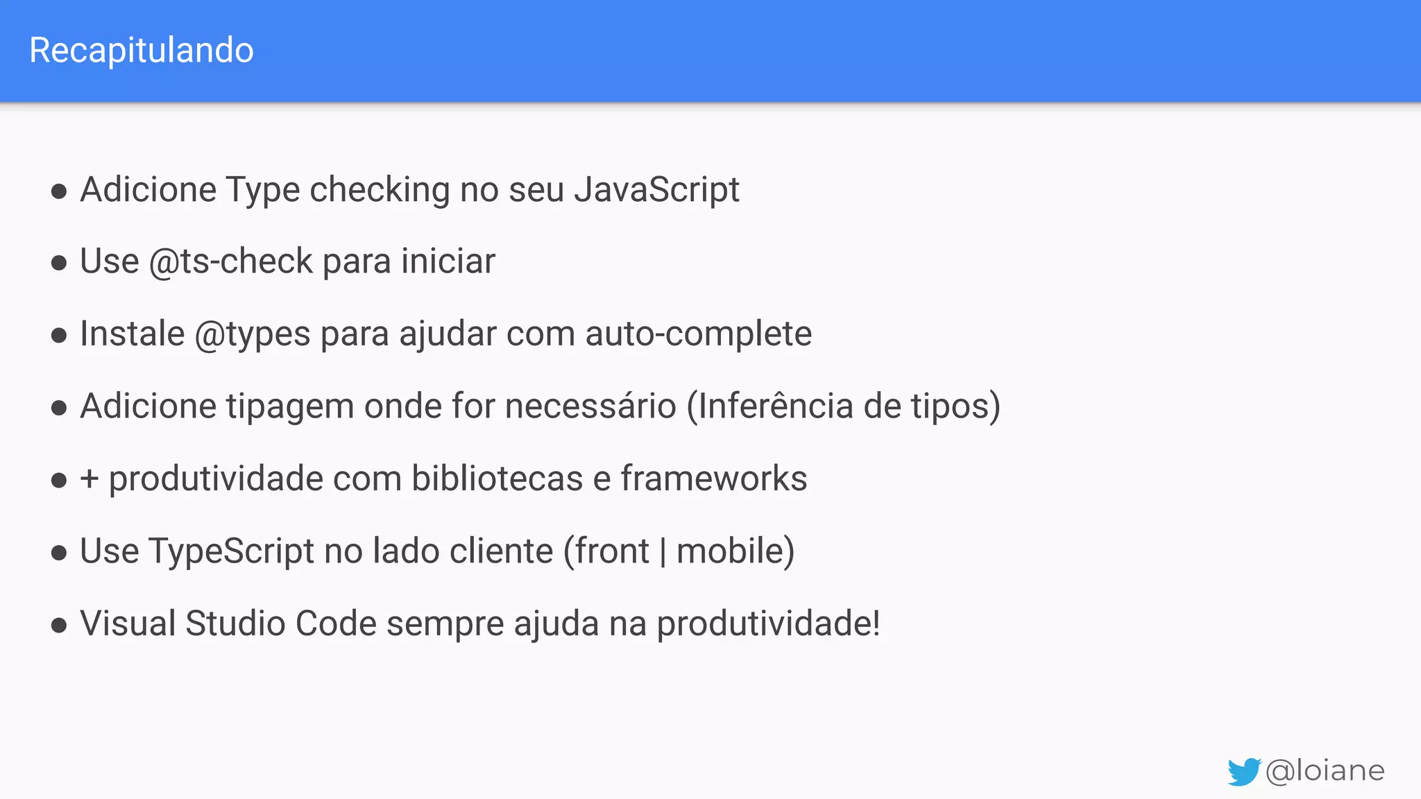 Recapitulando @loiane ● Adicione Type checking no seu JavaScript ● Use @ts-check para iniciar ● Instale @types para ajudar com auto-complete ● Adicione tipagem onde for necessário (Inferência de tipos) ● + produtividade com bibliotecas e frameworks ● Use TypeScript no lado cliente (front | mobile) ● Visual Studio Code sempre ajuda na produtividade! 