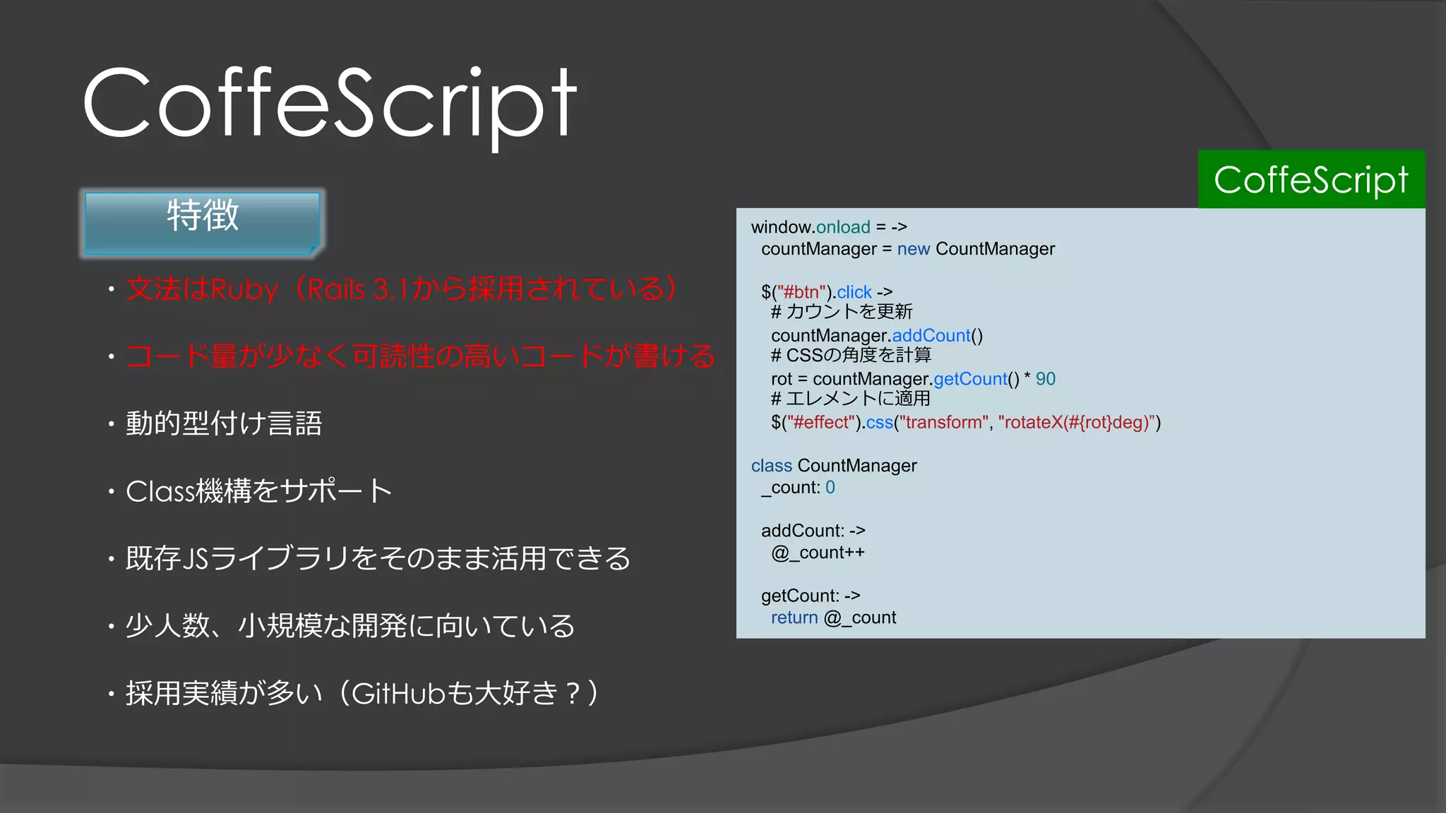 CoffeScript
特徴
・文法はRuby（Rails 3.1から採用されている）
・コード量が少なく可読性の高いコードが書ける
・動的型付け言語
・Class機構をサポート
・既存JSライブラリをそのまま活用できる
・少人数、小規模な開発に向いている
・採用実績が多い（GitHubも大好き？）
window.onload = ->
countManager = new CountManager
$("#btn").click ->
# カウントを更新
countManager.addCount()
# CSSの角度を計算
rot = countManager.getCount() * 90
# エレメントに適用
$("#effect").css("transform", "rotateX(#{rot}deg)”)
class CountManager
_count: 0
addCount: ->
@_count++
getCount: ->
return @_count
CoffeScript
 