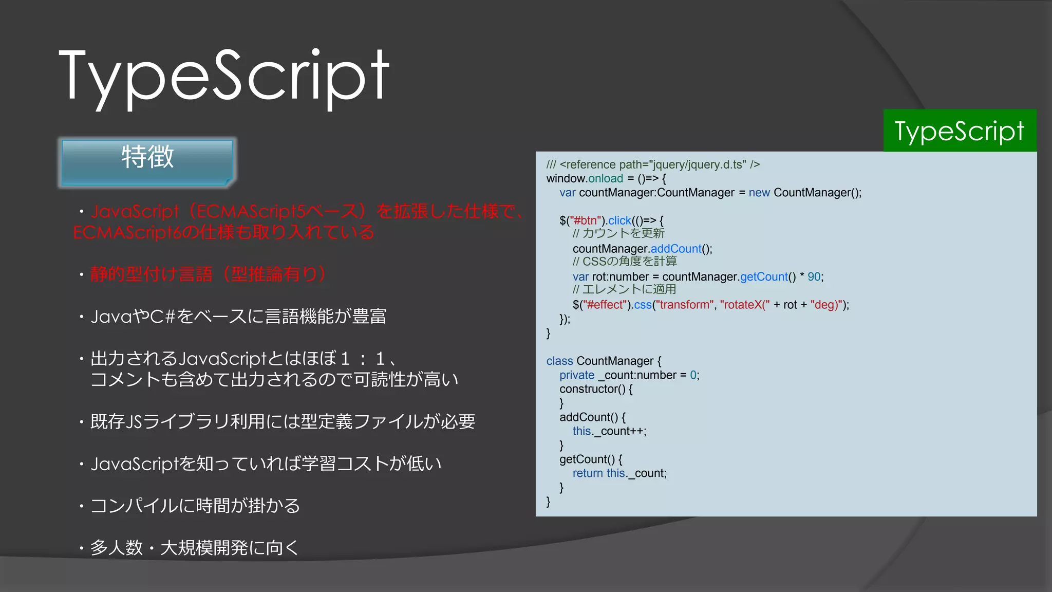TypeScript
特徴
・JavaScript（ECMAScript5ベース）を拡張した仕様で、
ECMAScript6の仕様も取り入れている
・静的型付け言語（型推論有り）
・JavaやC#をベースに言語機能が豊富
・出力されるJavaScriptとはほぼ１：１、
コメントも含めて出力されるので可読性が高い
・既存JSライブラリ利用には型定義ファイルが必要
・JavaScriptを知っていれば学習コストが低い
・コンパイルに時間が掛かる
・多人数・大規模開発に向く
/// <reference path="jquery/jquery.d.ts" />
window.onload = ()=> {
var countManager:CountManager = new CountManager();
$("#btn").click(()=> {
// カウントを更新
countManager.addCount();
// CSSの角度を計算
var rot:number = countManager.getCount() * 90;
// エレメントに適用
$("#effect").css("transform", "rotateX(" + rot + "deg)");
});
}
class CountManager {
private _count:number = 0;
constructor() {
}
addCount() {
this._count++;
}
getCount() {
return this._count;
}
}
TypeScript
 