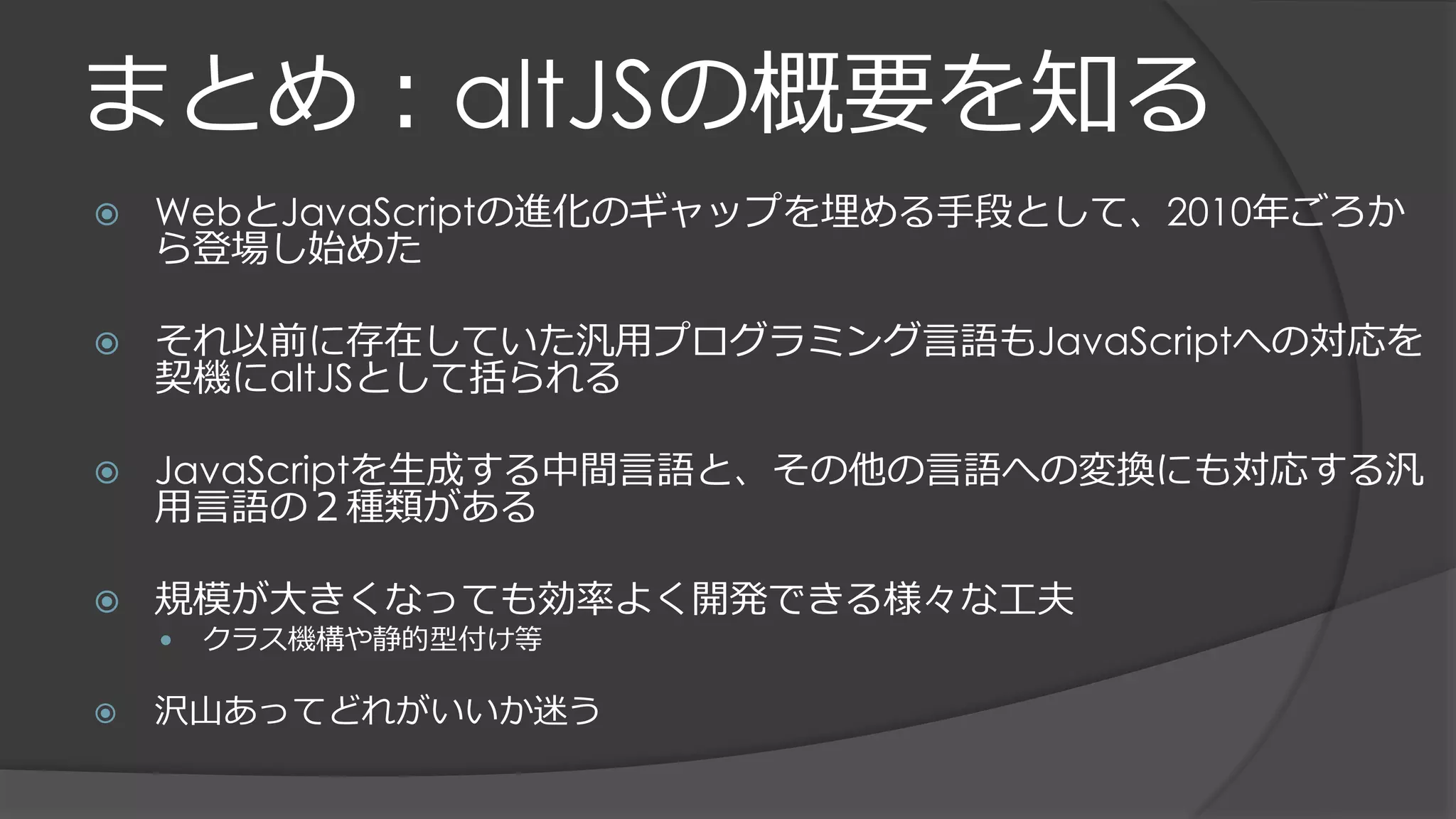 まとめ：altJSの概要を知る
 WebとJavaScriptの進化のギャップを埋める手段として、2010年ごろか
ら登場し始めた
 それ以前に存在していた汎用プログラミング言語もJavaScriptへの対応を
契機にaltJSとして括られる
 JavaScriptを生成する中間言語と、その他の言語への変換にも対応する汎
用言語の２種類がある
 規模が大きくなっても効率よく開発できる様々な工夫
 クラス機構や静的型付け等
 沢山あってどれがいいか迷う
 