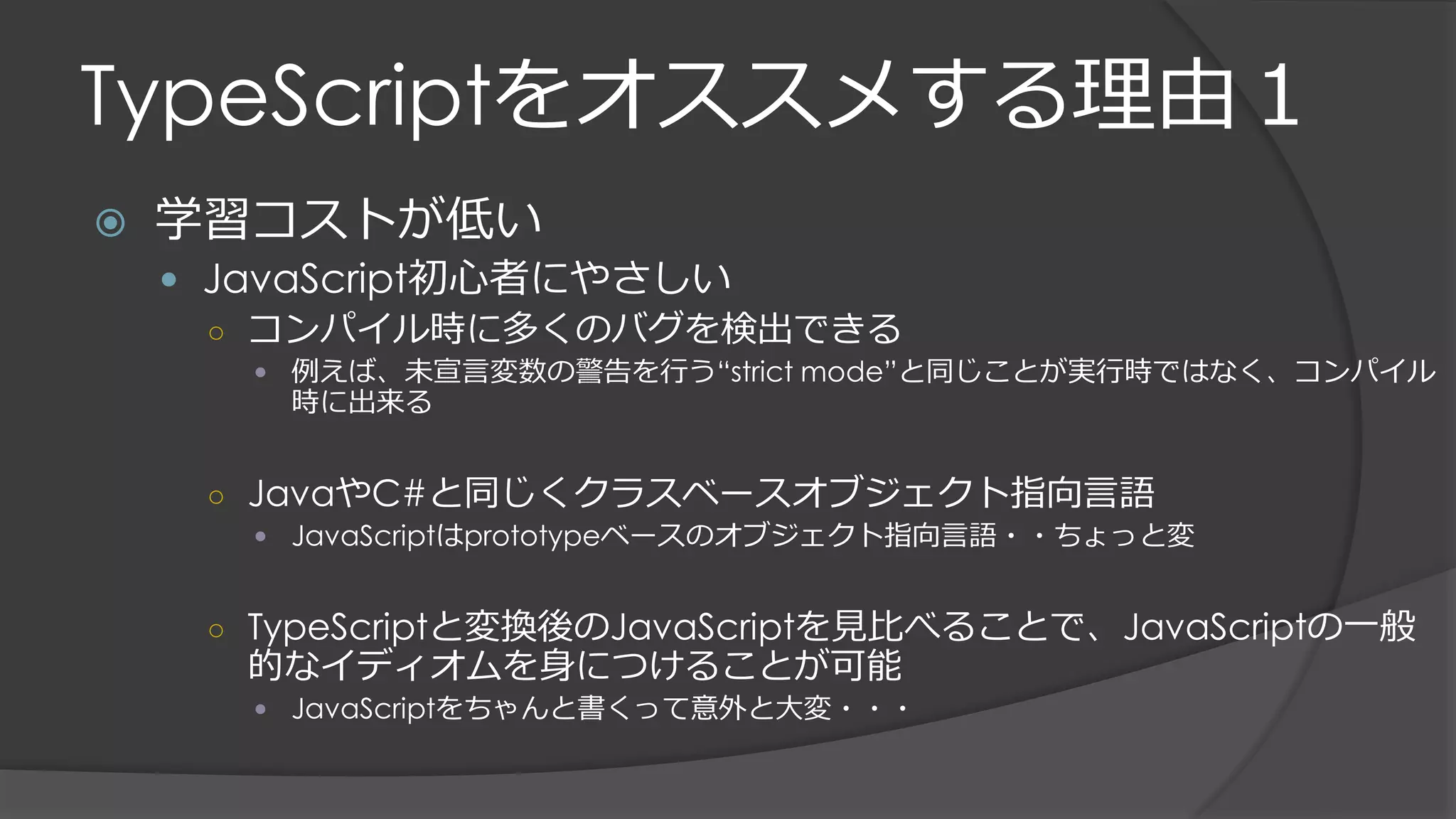 TypeScriptをオススメする理由１
 学習コストが低い
 JavaScript初心者にやさしい
○ コンパイル時に多くのバグを検出できる
 例えば、未宣言変数の警告を行う“strict mode”と同じことが実行時ではなく、コンパイル
時に出来る
○ JavaやC#と同じくクラスベースオブジェクト指向言語
 JavaScriptはprototypeベースのオブジェクト指向言語・・ちょっと変
○ TypeScriptと変換後のJavaScriptを見比べることで、JavaScriptの一般
的なイディオムを身につけることが可能
 JavaScriptをちゃんと書くって意外と大変・・・
 