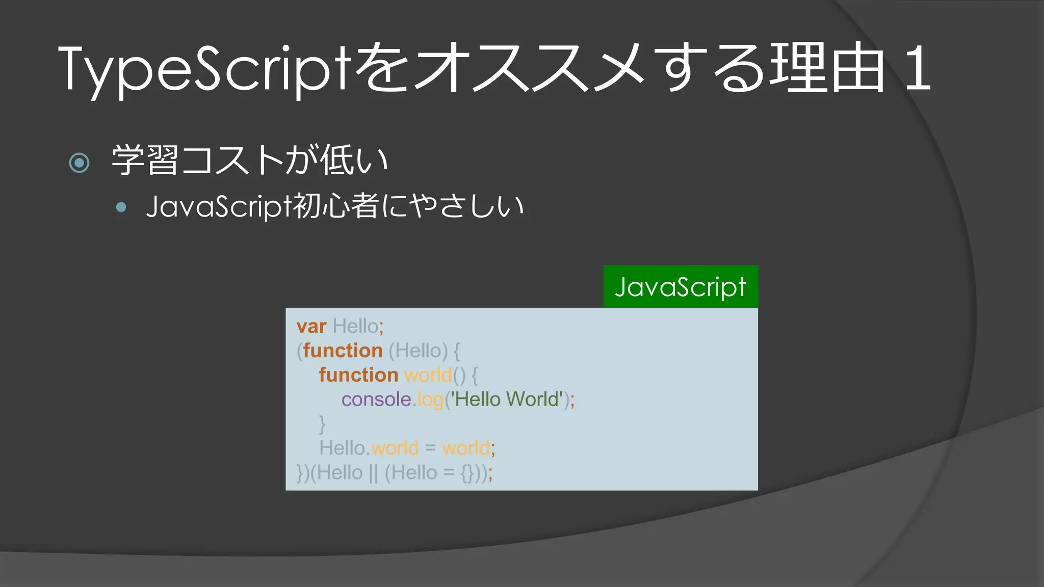 TypeScriptをオススメする理由１
 学習コストが低い
 JavaScript初心者にやさしい
var Hello;
(function (Hello) {
function world() {
console.log('Hello World');
}
Hello.world = world;
})(Hello || (Hello = {}));
JavaScript
 