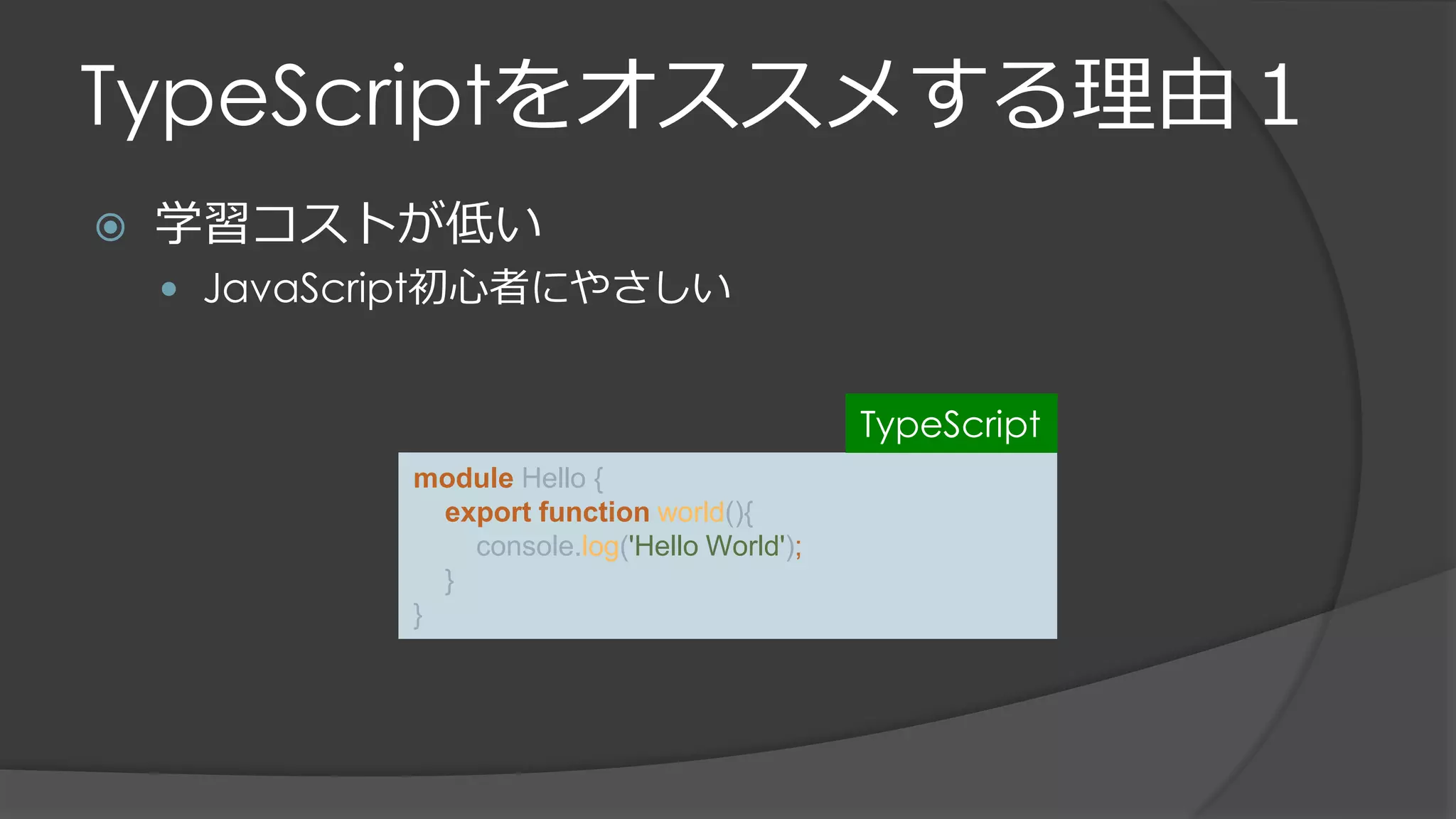 TypeScriptをオススメする理由１
 学習コストが低い
 JavaScript初心者にやさしい
module Hello {
export function world(){
console.log('Hello World');
}
}
TypeScript
 