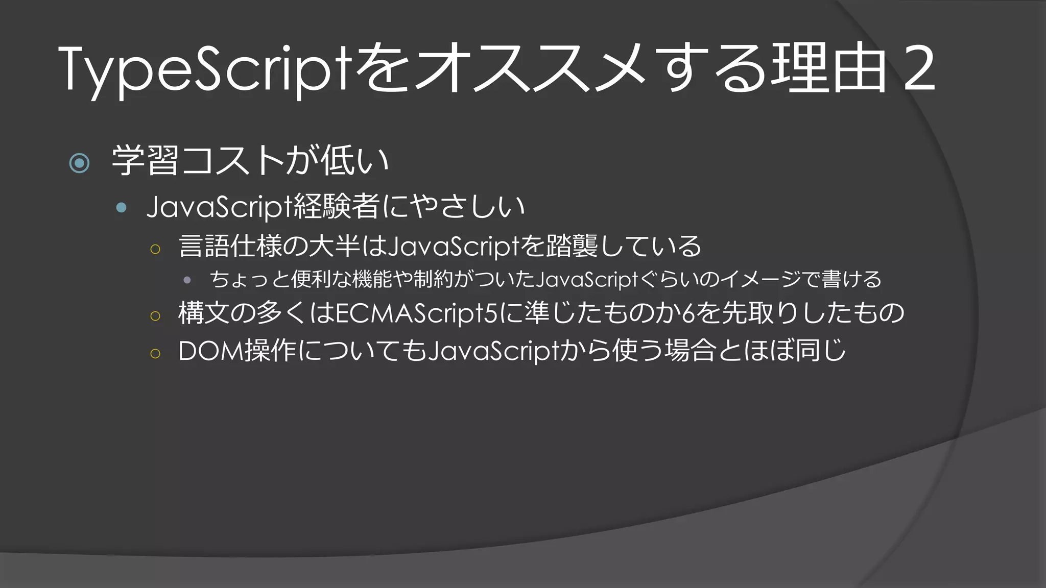 TypeScriptをオススメする理由２
 学習コストが低い
 JavaScript経験者にやさしい
○ 言語仕様の大半はJavaScriptを踏襲している
 ちょっと便利な機能や制約がついたJavaScriptぐらいのイメージで書ける
○ 構文の多くはECMAScript5に準じたものか6を先取りしたもの
○ DOM操作についてもJavaScriptから使う場合とほぼ同じ
 