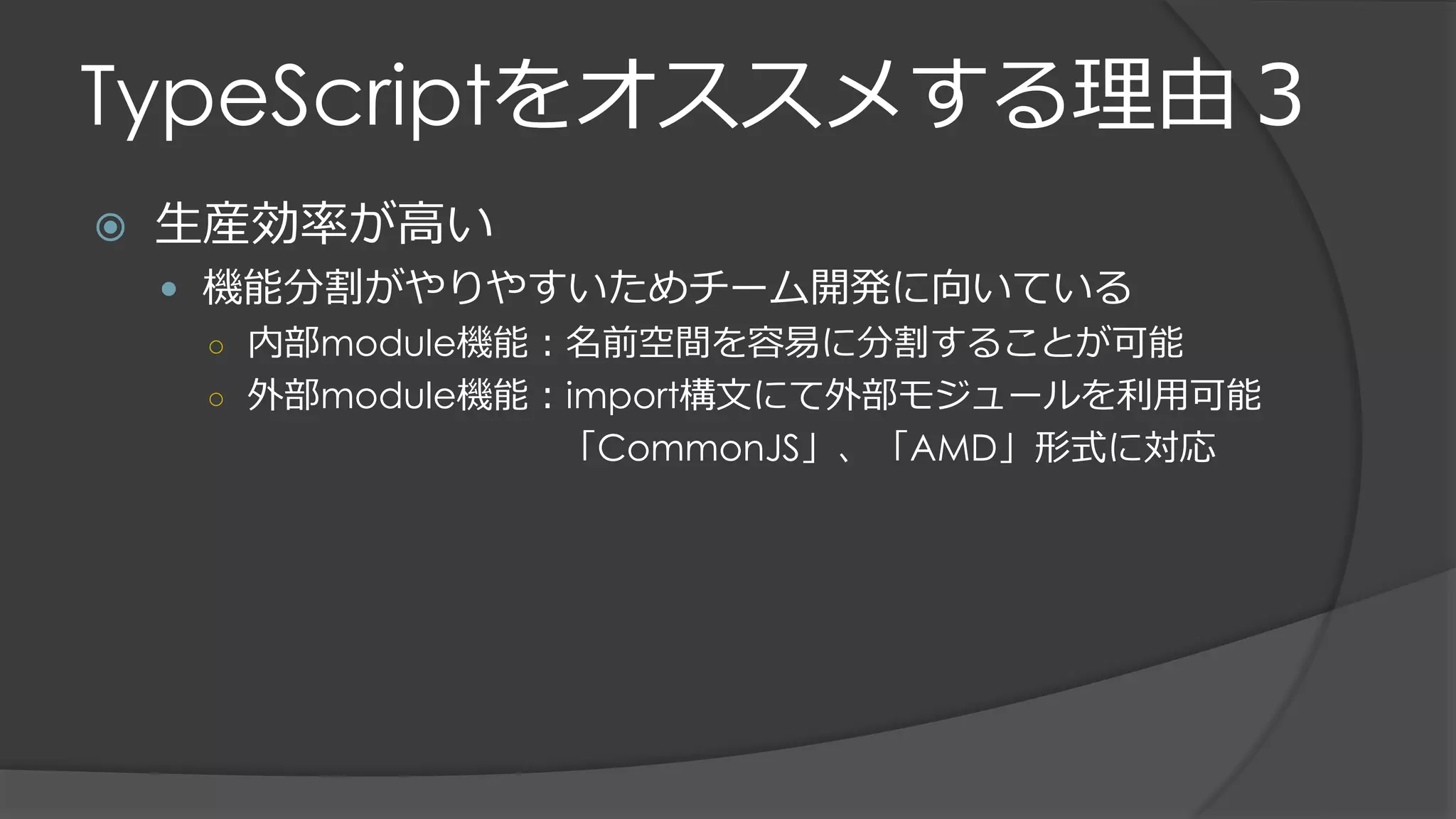 TypeScriptをオススメする理由３
 生産効率が高い
 機能分割がやりやすいためチーム開発に向いている
○ 内部module機能：名前空間を容易に分割することが可能
○ 外部module機能：import構文にて外部モジュールを利用可能
「CommonJS」、「AMD」形式に対応
 