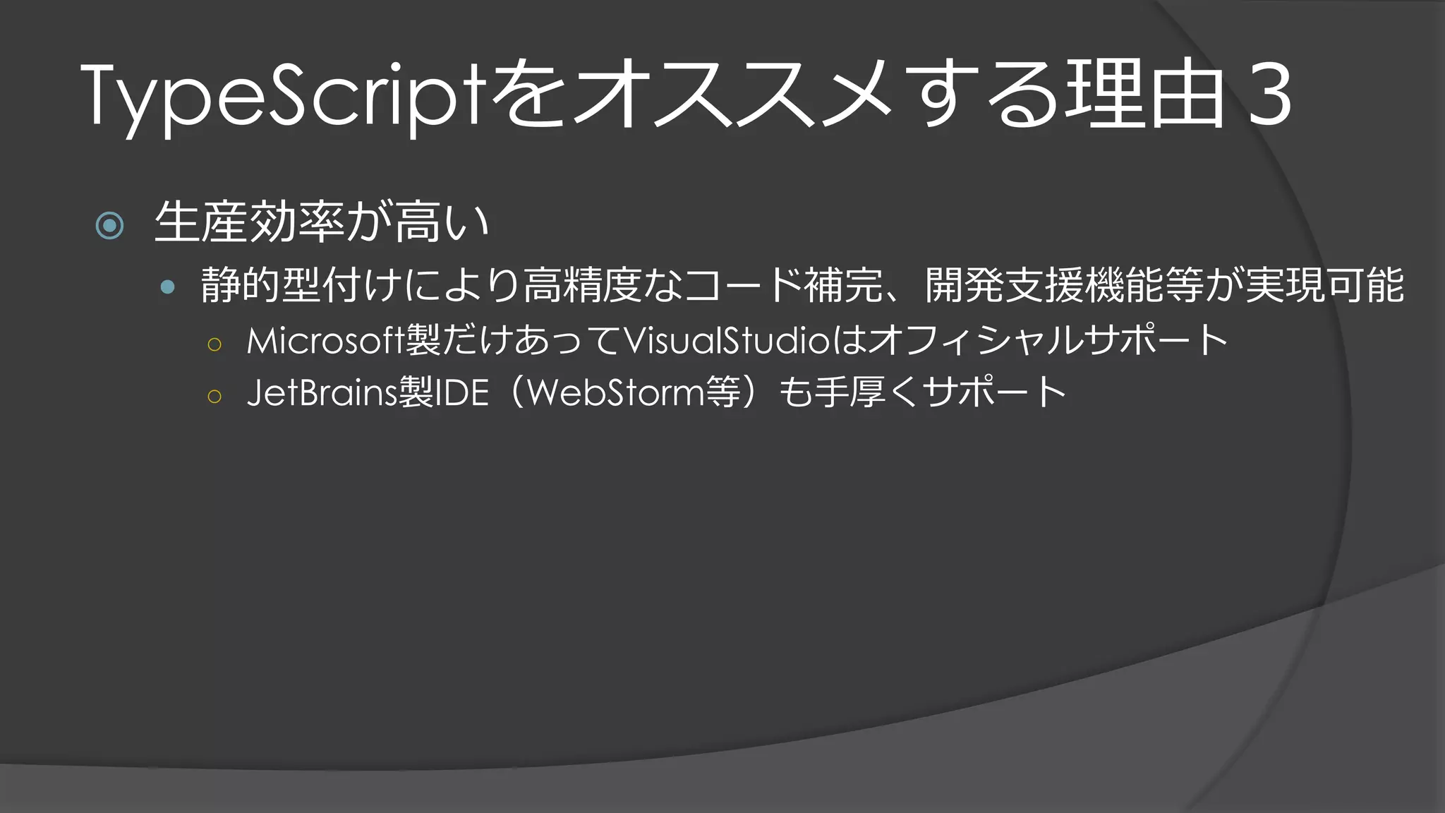 TypeScriptをオススメする理由３
 生産効率が高い
 静的型付けにより高精度なコード補完、開発支援機能等が実現可能
○ Microsoft製だけあってVisualStudioはオフィシャルサポート
○ JetBrains製IDE（WebStorm等）も手厚くサポート
 
