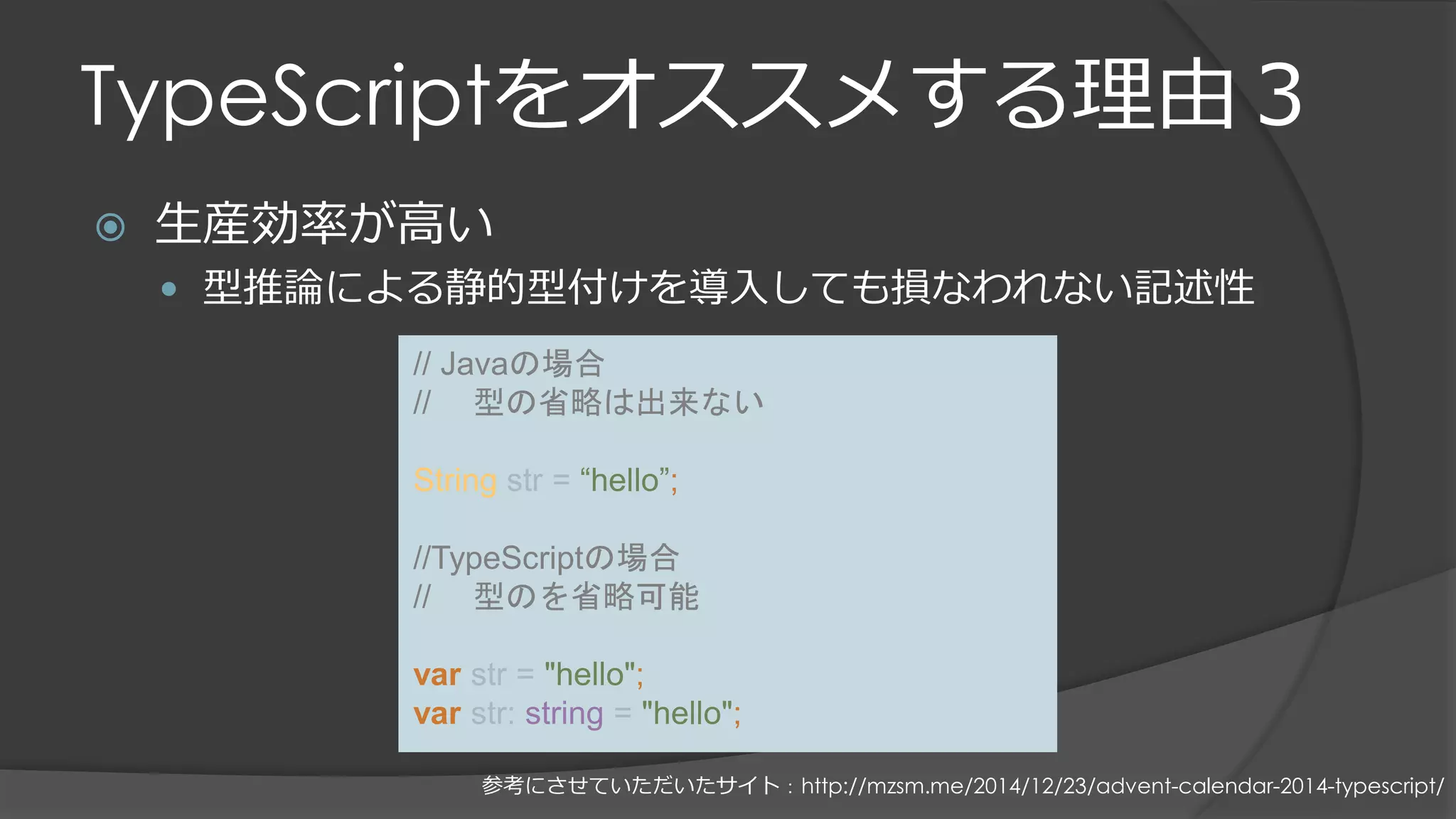 TypeScriptをオススメする理由３
 生産効率が高い
 型推論による静的型付けを導入しても損なわれない記述性
// Javaの場合
// 型の省略は出来ない
String str = “hello”;
//TypeScriptの場合
// 型のを省略可能
var str = "hello";
var str: string = "hello";
参考にさせていただいたサイト：http://mzsm.me/2014/12/23/advent-calendar-2014-typescript/
 
