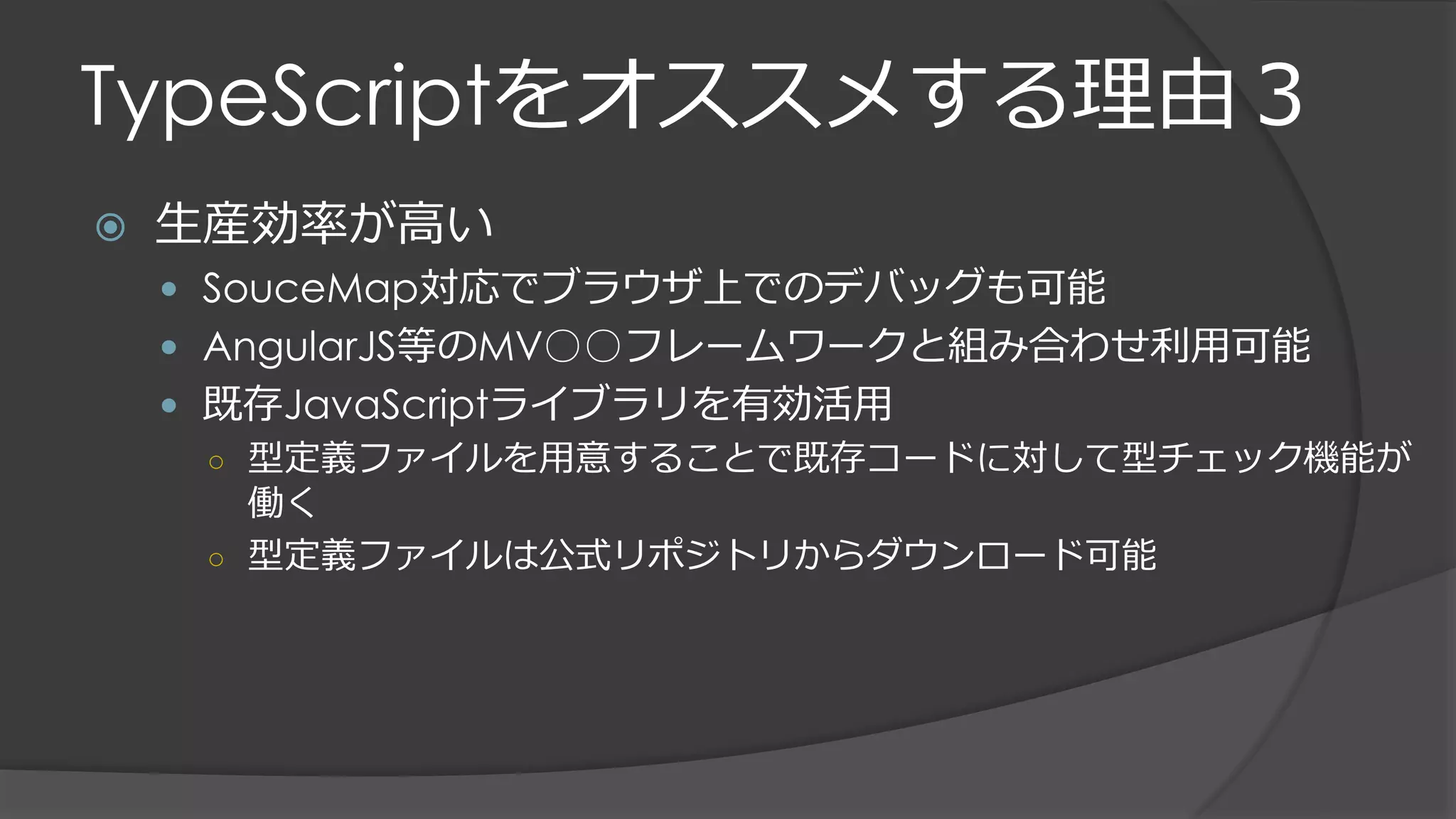 TypeScriptをオススメする理由３
 生産効率が高い
 SouceMap対応でブラウザ上でのデバッグも可能
 AngularJS等のMV○○フレームワークと組み合わせ利用可能
 既存JavaScriptライブラリを有効活用
○ 型定義ファイルを用意することで既存コードに対して型チェック機能が
働く
○ 型定義ファイルは公式リポジトリからダウンロード可能
 