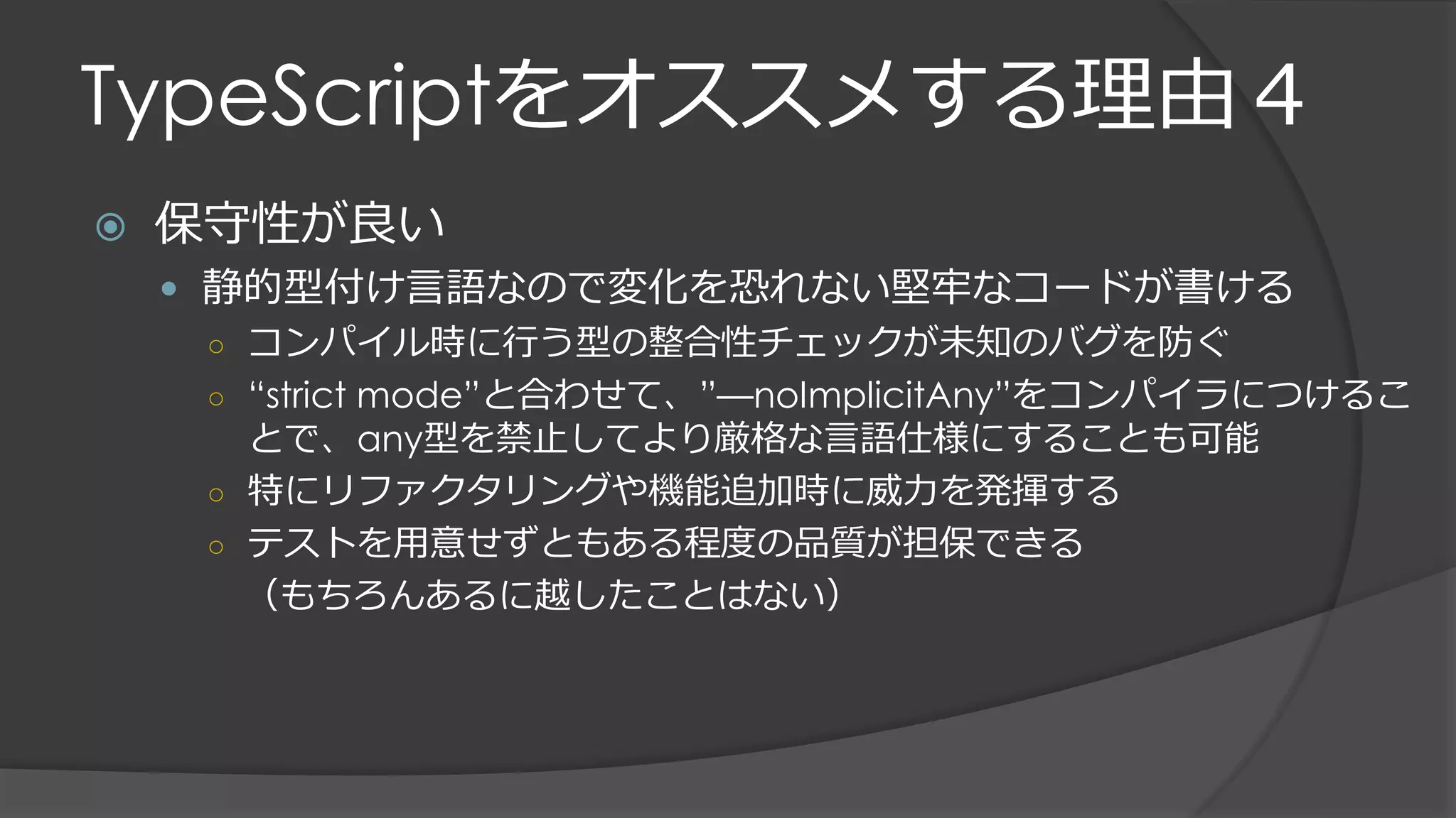 TypeScriptをオススメする理由４
 保守性が良い
 静的型付け言語なので変化を恐れない堅牢なコードが書ける
○ コンパイル時に行う型の整合性チェックが未知のバグを防ぐ
○ “strict mode”と合わせて、”—noImplicitAny”をコンパイラにつけるこ
とで、any型を禁止してより厳格な言語仕様にすることも可能
○ 特にリファクタリングや機能追加時に威力を発揮する
○ テストを用意せずともある程度の品質が担保できる
（もちろんあるに越したことはない）
 