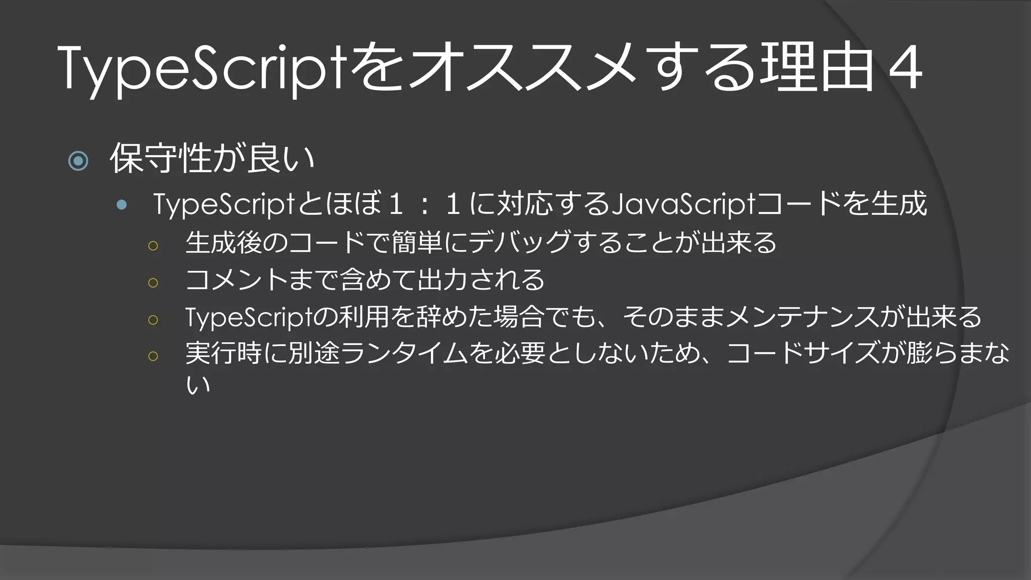 TypeScriptをオススメする理由４
 保守性が良い
 TypeScriptとほぼ１：１に対応するJavaScriptコードを生成
○ 生成後のコードで簡単にデバッグすることが出来る
○ コメントまで含めて出力される
○ TypeScriptの利用を辞めた場合でも、そのままメンテナンスが出来る
○ 実行時に別途ランタイムを必要としないため、コードサイズが膨らまな
い
 