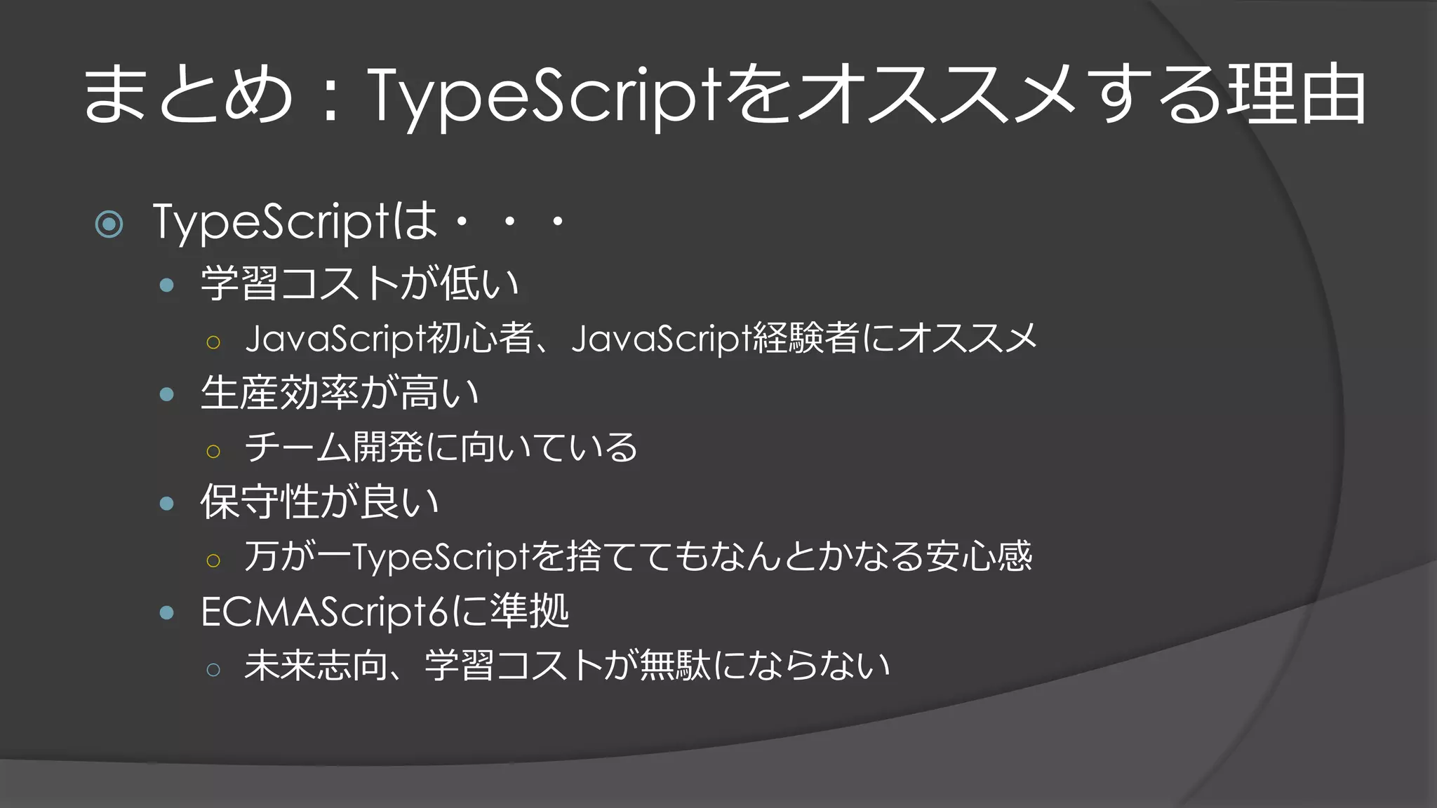 まとめ：TypeScriptをオススメする理由
 TypeScriptは・・・
 学習コストが低い
○ JavaScript初心者、JavaScript経験者にオススメ
 生産効率が高い
○ チーム開発に向いている
 保守性が良い
○ 万が一TypeScriptを捨ててもなんとかなる安心感
 ECMAScript6に準拠
○ 未来志向、学習コストが無駄にならない
 