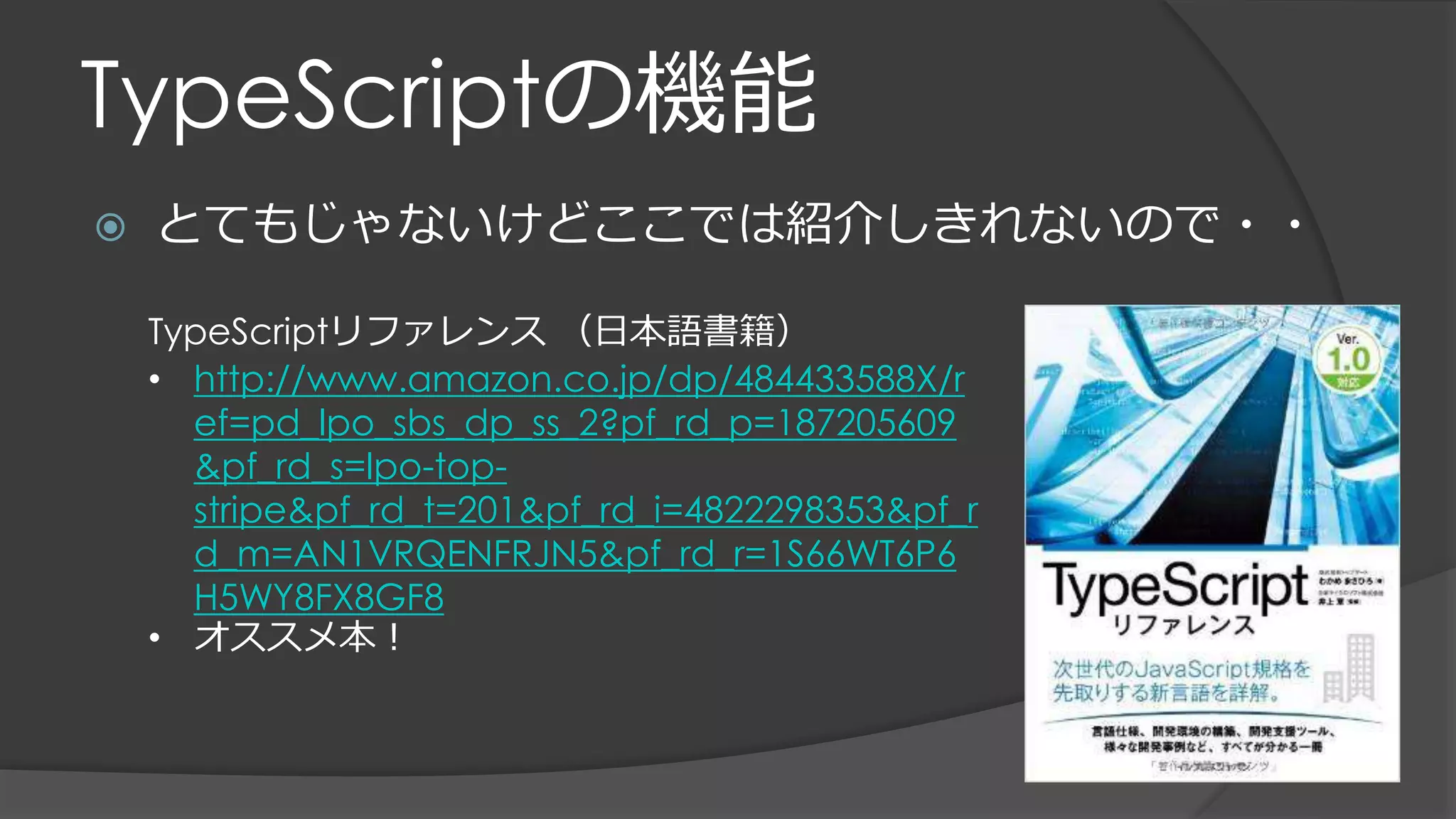 TypeScriptの機能
 とてもじゃないけどここでは紹介しきれないので・・
TypeScriptリファレンス （日本語書籍）
• http://www.amazon.co.jp/dp/484433588X/r
ef=pd_lpo_sbs_dp_ss_2?pf_rd_p=187205609
&pf_rd_s=lpo-top-
stripe&pf_rd_t=201&pf_rd_i=4822298353&pf_r
d_m=AN1VRQENFRJN5&pf_rd_r=1S66WT6P6
H5WY8FX8GF8
• オススメ本！
 