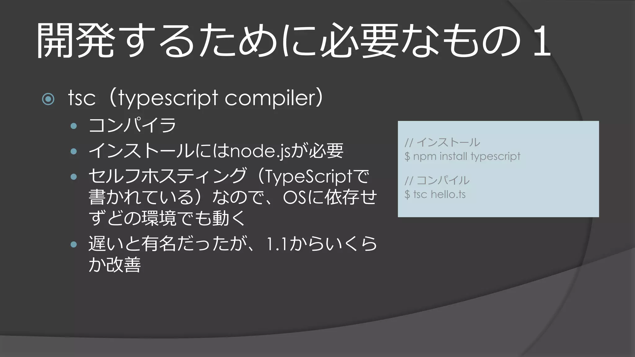 開発するために必要なもの１
 tsc（typescript compiler）
 コンパイラ
 インストールにはnode.jsが必要
 セルフホスティング（TypeScriptで
書かれている）なので、OSに依存せ
ずどの環境でも動く
 遅いと有名だったが、1.1からいくら
か改善
// インストール
$ npm install typescript
// コンパイル
$ tsc hello.ts
 