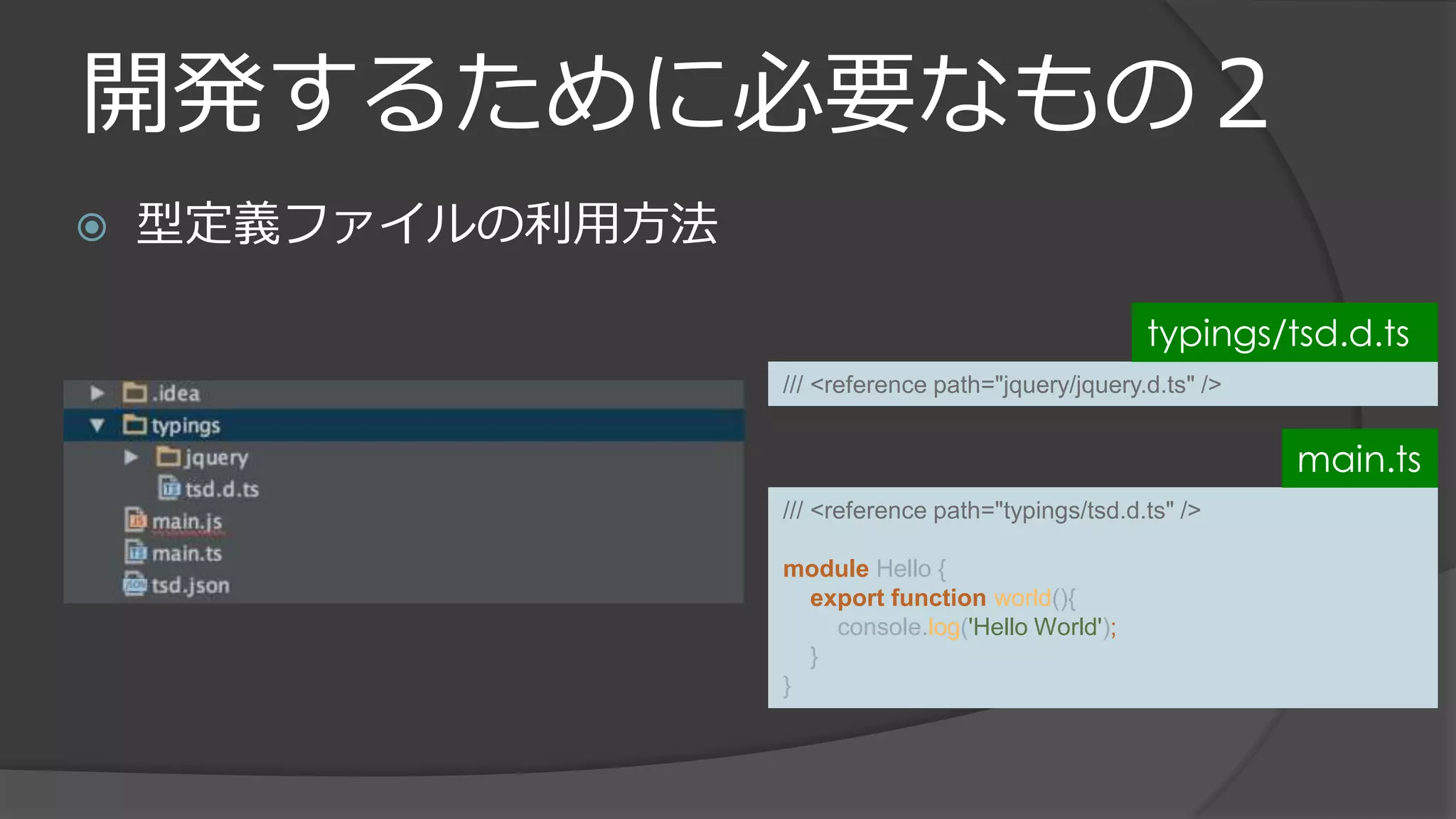 開発するために必要なもの２
 型定義ファイルの利用方法
/// <reference path="jquery/jquery.d.ts" />
typings/tsd.d.ts
/// <reference path="typings/tsd.d.ts" />
module Hello {
export function world(){
console.log('Hello World');
}
}
main.ts
 