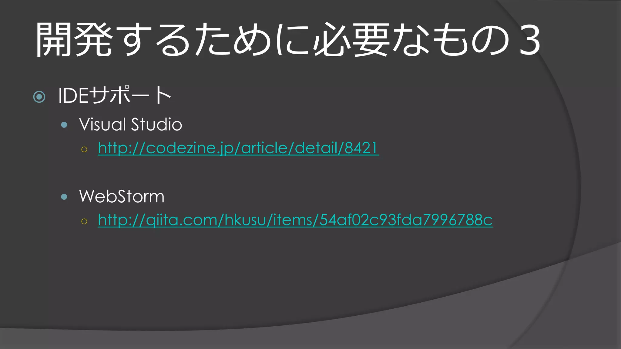 開発するために必要なもの３
 IDEサポート
 Visual Studio
○ http://codezine.jp/article/detail/8421
 WebStorm
○ http://qiita.com/hkusu/items/54af02c93fda7996788c
 