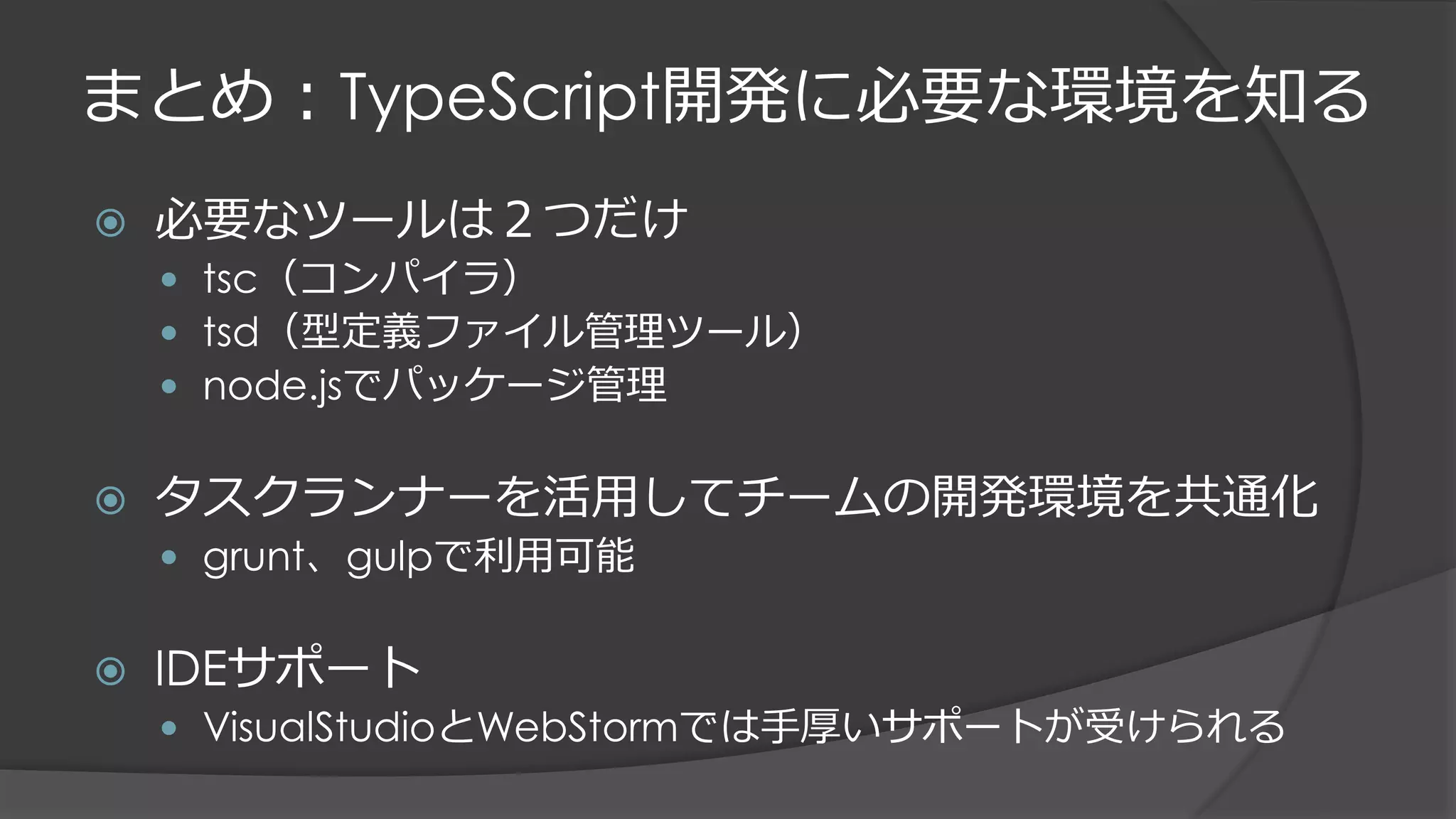 まとめ：TypeScript開発に必要な環境を知る
 必要なツールは２つだけ
 tsc（コンパイラ）
 tsd（型定義ファイル管理ツール）
 node.jsでパッケージ管理
 タスクランナーを活用してチームの開発環境を共通化
 grunt、gulpで利用可能
 IDEサポート
 VisualStudioとWebStormでは手厚いサポートが受けられる
 