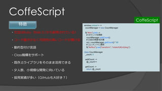 CoffeScript
特徴
・文法はRuby（Rails 3.1から採用されている）
・コード量が少なく可読性の高いコードが書ける
・動的型付け言語
・Class機構をサポート
・既存JSライブラリをそのまま活用できる
・少人数、小規模な開発に向いている
・採用実績が多い（GitHubも大好き？）
window.onload = ->
countManager = new CountManager
$("#btn").click ->
# カウントを更新
countManager.addCount()
# CSSの角度を計算
rot = countManager.getCount() * 90
# エレメントに適用
$("#effect").css("transform", "rotateX(#{rot}deg)”)
class CountManager
_count: 0
addCount: ->
@_count++
getCount: ->
return @_count
CoffeScript
 
