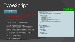 TypeScript
特徴
・JavaScript（ECMAScript5ベース）を拡張した仕様で、
ECMAScript6の仕様も取り入れている
・静的型付け言語（型推論有り）
・JavaやC#をベースに言語機能が豊富
・出力されるJavaScriptとはほぼ１：１、
コメントも含めて出力されるので可読性が高い
・既存JSライブラリ利用には型定義ファイルが必要
・JavaScriptを知っていれば学習コストが低い
・コンパイルに時間が掛かる
・多人数・大規模開発に向く
/// <reference path="jquery/jquery.d.ts" />
window.onload = ()=> {
var countManager:CountManager = new CountManager();
$("#btn").click(()=> {
// カウントを更新
countManager.addCount();
// CSSの角度を計算
var rot:number = countManager.getCount() * 90;
// エレメントに適用
$("#effect").css("transform", "rotateX(" + rot + "deg)");
});
}
class CountManager {
private _count:number = 0;
constructor() {
}
addCount() {
this._count++;
}
getCount() {
return this._count;
}
}
TypeScript
 