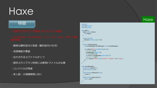 Haxe
特徴
・汎用プログラミング言語（オブジェクト指向）
・JavaScript、ActionScript、C++、C#、Java、PHPへの変
換が可能
・厳格な静的型付け言語（動的型付けも可）
・言語機能が豊富
・出力されるJSファイルが１つ
・既存JSライブラリ利用には専用IFファイルが必要
・コンパイルが高速
・多人数・大規模開発に向く
package ;
import js.Browser;
import js.JQuery;
class Main {
static function main() {
new Main();
}
function new () {
Browser.window.onload = init;
}
function init(e:Dynamic){
var countManager:CountManager = new CountManager();
new JQuery("#btn").click(function():Void {
// カウントを更新
countManager.addCount();
// CSSの角度を計算
var rot:Int = countManager.getCount() * 90;
// エレメントに適用
new JQuery("#effect").css("transform", "rotateX(" + rot + "deg)");
});
}
}
class CountManager {
private var _count:Int = 0;
public function new () {
}
public function addCount():Void {
_count ++;
}
public function getCount():Int {
return _count;
}
}
Haxe
 