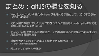 まとめ：altJSの概要を知る
 WebとJavaScriptの進化のギャップを埋める手段として、2010年ごろか
ら登場し始めた
 それ以前に存在していた汎用プログラミング言語もJavaScriptへの対応を
契機にaltJSとして括られる
 JavaScriptを生成する中間言語と、その他の言語への変換にも対応する汎
用言語の２種類がある
 規模が大きくなっても効率よく開発できる様々な工夫
 クラス機構や静的型付け等
 沢山あってどれがいいか迷う
 