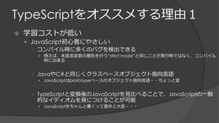 TypeScriptをオススメする理由１
 学習コストが低い
 JavaScript初心者にやさしい
○ コンパイル時に多くのバグを検出できる
 例えば、未宣言変数の警告を行う“strict mode”と同じことが実行時ではなく、コンパイル
時に出来る
○ JavaやC#と同じくクラスベースオブジェクト指向言語
 JavaScriptはprototypeベースのオブジェクト指向言語・・ちょっと変
○ TypeScriptと変換後のJavaScriptを見比べることで、JavaScriptの一般
的なイディオムを身につけることが可能
 JavaScriptをちゃんと書くって意外と大変・・・
 