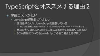 TypeScriptをオススメする理由２
 学習コストが低い
 JavaScript経験者にやさしい
○ 言語仕様の大半はJavaScriptを踏襲している
 ちょっと便利な機能や制約がついたJavaScriptぐらいのイメージで書ける
○ 構文の多くはECMAScript5に準じたものか6を先取りしたもの
○ DOM操作についてもJavaScriptから使う場合とほぼ同じ
 