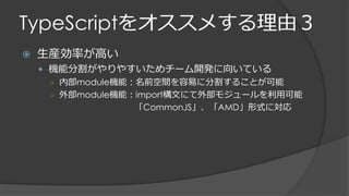 TypeScriptをオススメする理由３
 生産効率が高い
 機能分割がやりやすいためチーム開発に向いている
○ 内部module機能：名前空間を容易に分割することが可能
○ 外部module機能：import構文にて外部モジュールを利用可能
「CommonJS」、「AMD」形式に対応
 