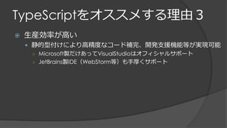 TypeScriptをオススメする理由３
 生産効率が高い
 静的型付けにより高精度なコード補完、開発支援機能等が実現可能
○ Microsoft製だけあってVisualStudioはオフィシャルサポート
○ JetBrains製IDE（WebStorm等）も手厚くサポート
 