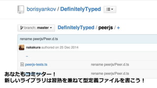 TypeScriptを進める理由３
 生産効率が高い
 既存JavaScriptライブラリを有効活用
○ 型定義ファイルは公式リポジトリからダウンロード可能
あなたもコミッター！
新しいライブラリは習熟を兼ねて型定義ファイルを書こう！
 