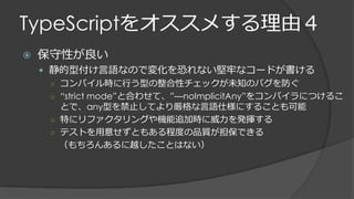 TypeScriptをオススメする理由４
 保守性が良い
 静的型付け言語なので変化を恐れない堅牢なコードが書ける
○ コンパイル時に行う型の整合性チェックが未知のバグを防ぐ
○ “strict mode”と合わせて、”—noImplicitAny”をコンパイラにつけるこ
とで、any型を禁止してより厳格な言語仕様にすることも可能
○ 特にリファクタリングや機能追加時に威力を発揮する
○ テストを用意せずともある程度の品質が担保できる
（もちろんあるに越したことはない）
 