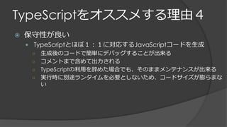 TypeScriptをオススメする理由４
 保守性が良い
 TypeScriptとほぼ１：１に対応するJavaScriptコードを生成
○ 生成後のコードで簡単にデバッグすることが出来る
○ コメントまで含めて出力される
○ TypeScriptの利用を辞めた場合でも、そのままメンテナンスが出来る
○ 実行時に別途ランタイムを必要としないため、コードサイズが膨らまな
い
 