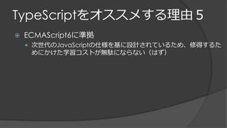 TypeScriptをオススメする理由５
 ECMAScript6に準拠
 次世代のJavaScriptの仕様を基に設計されているため、修得するた
めにかけた学習コストが無駄にならない（はず）
 