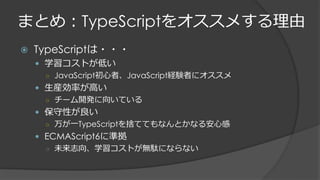 まとめ：TypeScriptをオススメする理由
 TypeScriptは・・・
 学習コストが低い
○ JavaScript初心者、JavaScript経験者にオススメ
 生産効率が高い
○ チーム開発に向いている
 保守性が良い
○ 万が一TypeScriptを捨ててもなんとかなる安心感
 ECMAScript6に準拠
○ 未来志向、学習コストが無駄にならない
 