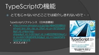 TypeScriptの機能
 とてもじゃないけどここでは紹介しきれないので・・
TypeScriptリファレンス （日本語書籍）
• http://www.amazon.co.jp/dp/484433588X/r
ef=pd_lpo_sbs_dp_ss_2?pf_rd_p=187205609
&pf_rd_s=lpo-top-
stripe&pf_rd_t=201&pf_rd_i=4822298353&pf_r
d_m=AN1VRQENFRJN5&pf_rd_r=1S66WT6P6
H5WY8FX8GF8
• オススメ本！
 