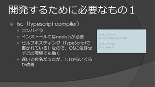 開発するために必要なもの１
 tsc（typescript compiler）
 コンパイラ
 インストールにはnode.jsが必要
 セルフホスティング（TypeScriptで
書かれている）なので、OSに依存せ
ずどの環境でも動く
 遅いと有名だったが、1.1からいくら
か改善
// インストール
$ npm install typescript
// コンパイル
$ tsc hello.ts
 