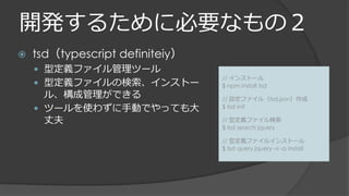 開発するために必要なもの２
 tsd（typescript definiteiy）
 型定義ファイル管理ツール
 型定義ファイルの検索、インストー
ル、構成管理ができる
 ツールを使わずに手動でやっても大
丈夫
// インストール
$ npm install tsd
// 設定ファイル（tsd.json）作成
$ tsd init
// 型定義ファイル検索
$ tsd search jquery
// 型定義ファイルインストール
$ tsd query jquery –s -a install
 