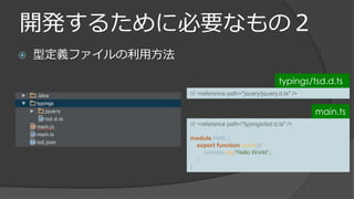 開発するために必要なもの２
 型定義ファイルの利用方法
/// <reference path="jquery/jquery.d.ts" />
typings/tsd.d.ts
/// <reference path="typings/tsd.d.ts" />
module Hello {
export function world(){
console.log('Hello World');
}
}
main.ts
 