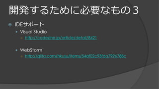 開発するために必要なもの３
 IDEサポート
 Visual Studio
○ http://codezine.jp/article/detail/8421
 WebStorm
○ http://qiita.com/hkusu/items/54af02c93fda7996788c
 