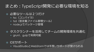 まとめ：TypeScript開発に必要な環境を知る
 必要なツールは２つだけ
 tsc（コンパイラ）
 tsd（型定義ファイル管理ツール）
 node.jsでパッケージ管理
 タスクランナーを活用してチームの開発環境を共通化
 grunt、gulpで利用可能
 IDEサポート
 VisualStudioとWebStormでは手厚いサポートが受けられる
 