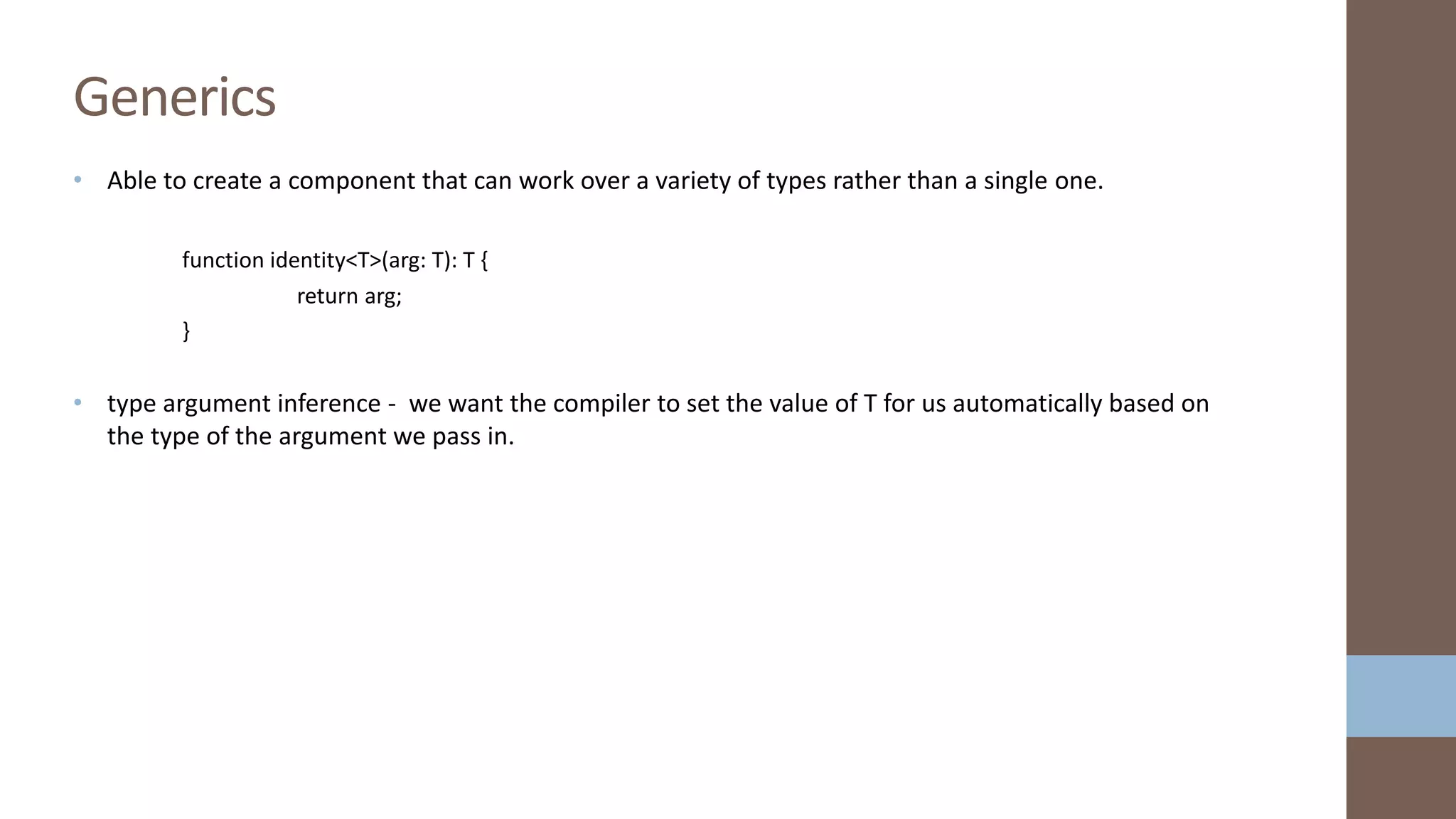 • Able to create a component that can work over a variety of types rather than a single one. function identity<T>(arg: T): T { return arg; } • type argument inference - we want the compiler to set the value of T for us automatically based on the type of the argument we pass in. Generics 