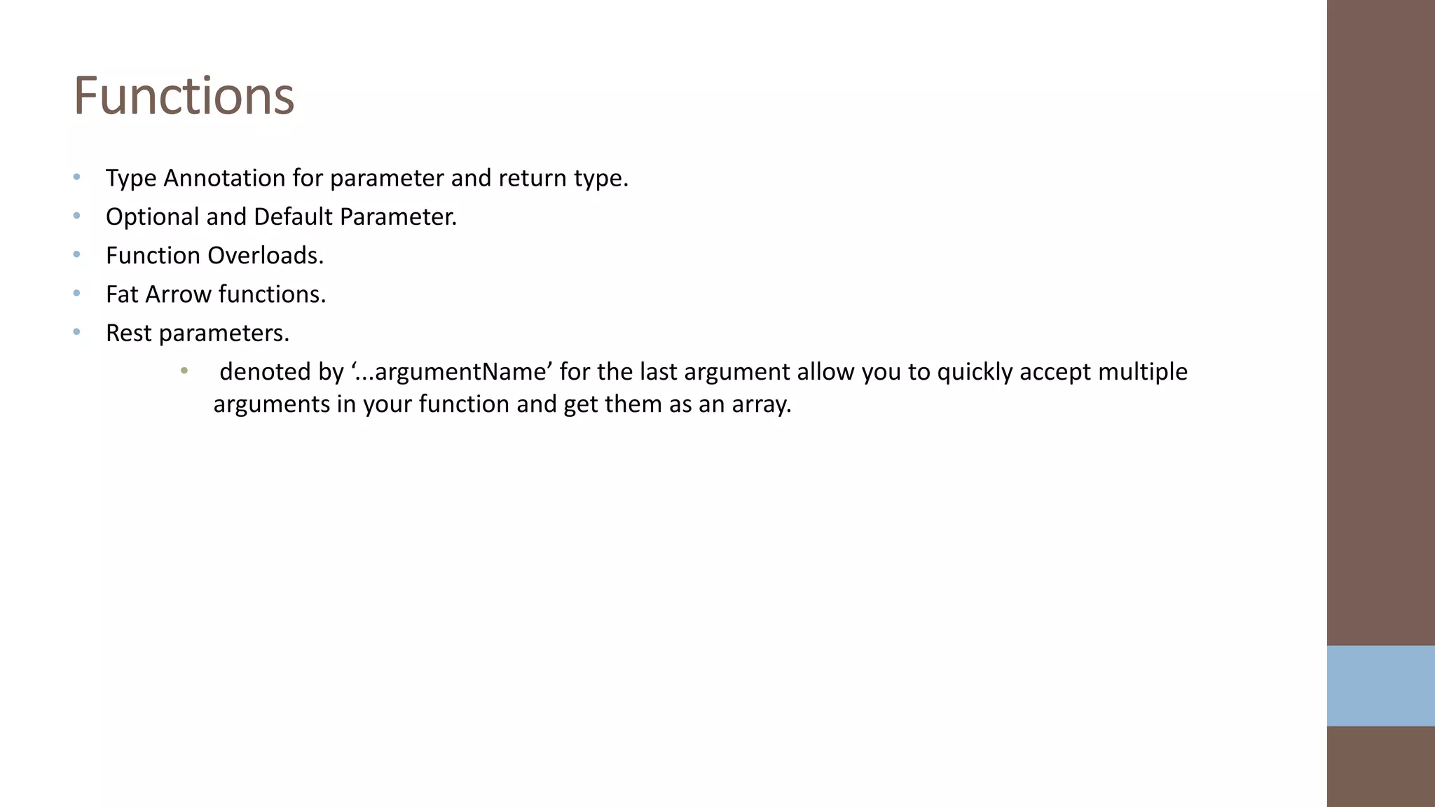 • Type Annotation for parameter and return type. • Optional and Default Parameter. • Function Overloads. • Fat Arrow functions. • Rest parameters. • denoted by ‘...argumentName’ for the last argument allow you to quickly accept multiple arguments in your function and get them as an array. Functions 