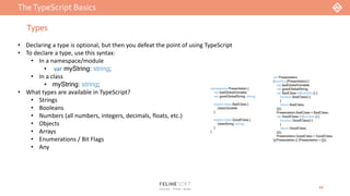 TheTypeScript Basics
12
Types
namespace Presentation {
var badGlobalVariable;
var goodGlobalString: string;
export class BadClass {
classVariable;
}
export class GoodClass {
classString: string;
}
}
var Presentation;
(function (Presentation) {
var badGlobalVariable;
var goodGlobalString;
var BadClass = (function () {
function BadClass() {
}
return BadClass;
})();
Presentation.BadClass = BadClass;
var GoodClass = (function () {
function GoodClass() {
}
return GoodClass;
})();
Presentation.GoodClass = GoodClass;
})(Presentation || (Presentation = {}));
• Declaring a type is optional, but then you defeat the point of using TypeScript
• To declare a type, use this syntax:
• In a namespace/module
• var myString: string;
• In a class
• myString: string;
• What types are available in TypeScript?
• Strings
• Booleans
• Numbers (all numbers, integers, decimals, floats, etc.)
• Objects
• Arrays
• Enumerations / Bit Flags
• Any
 