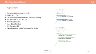 TheTypeScript Basics
13
Operations
• Increment / Decrement : ++ / --
• Math: + - * / %
• String to Number Converter: +string or –string
• Bit Wise: << >> >>> & ^ | ~
• Not Operator: ! !!
• And Operator: &&
• Or Operator: ||
• Type Operator: typeof instanceof in delete
namespace Presentation {
export class Foo {
myString: string = "1";
myNumber: number = 1;
addStringAndNumber(): number {
return this.myNumber + +this.myString;
}
subtractStringAndNumber(): number {
return this.myNumber - +this.myString;
}
}
}
namespace Presentation {
export class Foo {
truthyString: string = 'Truthy string';
falseyString: string;
test(): void {
// False, it checks the string but inverts the truth
var invertedTest = !this.truthyString;
// True, the string is not undefined or empty
var truthyTest = !!this.truthyString;
// False, the string is empty
var falseyTest = !!this.falseyString;
}
}
}
 