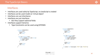 TheTypeScript Basics
16
Interfaces
• Interfaces are used solely by TypeScript, no JavaScript is created
• Interfaces can be used model an ‘virtual object’
• Interfaces can use Inheritance
• Interfaces are just Interfaces
• But they support optional fields
• Interfaces support Generics
• Type Constraints can be used using EXTENDS
namespace Presentation {
interface ICar {
engine: string;
color: string;
}
class Car implements ICar {
constructor(engine: string, color: string) {
this.engine = engine;
this.color = color;
}
engine: string;
color: string;
}
}
namespace Presentation {
interface ICar {
engine: string;
color: string;
}
class Car implements ICar {
constructor(data: ICar) {
this.engine = data.engine;
this.color = data.color;
}
engine: string;
color: string;
}
var myCar = new Car({ engine : "FAST", color : "BLACK" });
}
 